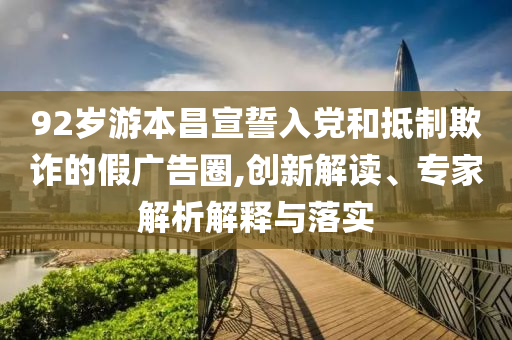 92歲游本昌宣誓入黨和抵制欺詐的假?gòu)V告圈,創(chuàng)新解讀、專家解析解釋與落實(shí)
