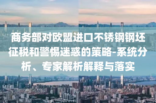 商務部對歐盟進口不銹鋼鋼坯征稅和警惕迷惑的策略-系統(tǒng)分析、專家解析解釋與落實