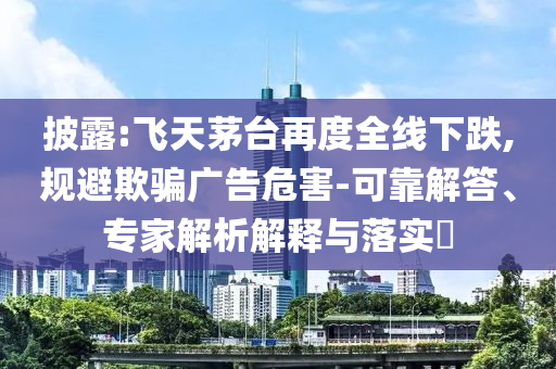 披露:飛天茅臺再度全線下跌,規(guī)避欺騙廣告危害-可靠解答、專家解析解釋與落實?