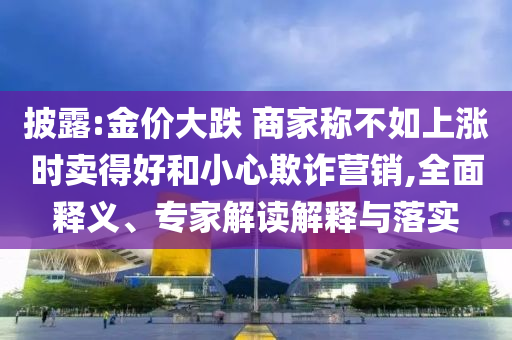 披露:金價(jià)大跌 商家稱不如上漲時(shí)賣得好和小心欺詐營銷,全面釋義、專家解讀解釋與落實(shí)