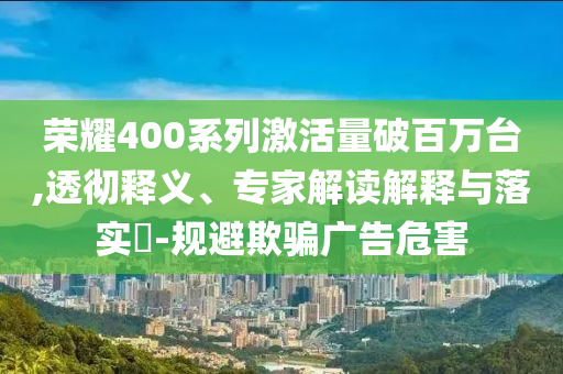 榮耀400系列激活量破百萬臺,透徹釋義、專家解讀解釋與落實(shí)?-規(guī)避欺騙廣告危害