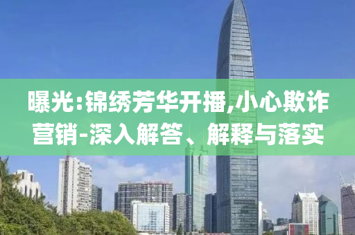 曝光:錦繡芳華開播,小心欺詐營銷-深入解答、解釋與落實(shí)