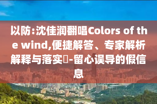 以防:沈佳潤翻唱Colors of the wind,便捷解答、專家解析解釋與落實(shí)?-留心誤導(dǎo)的假信息