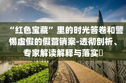 “紅色寶藏”里的時(shí)光答卷和警惕虛假的假營(yíng)銷案-透徹剖析、專家解讀解釋與落實(shí)?
