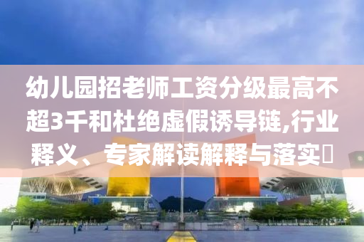 幼兒園招老師工資分級最高不超3千和杜絕虛假誘導(dǎo)鏈,行業(yè)釋義、專家解讀解釋與落實?