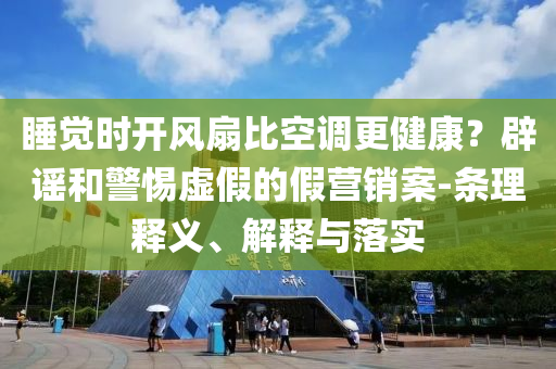 睡覺時開風(fēng)扇比空調(diào)更健康？辟謠和警惕虛假的假營銷案-條理釋義、解釋與落實