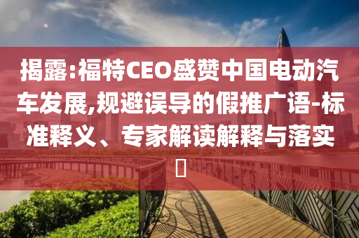 揭露:福特CEO盛贊中國電動汽車發(fā)展,規(guī)避誤導(dǎo)的假推廣語-標(biāo)準(zhǔn)釋義、專家解讀解釋與落實(shí)?