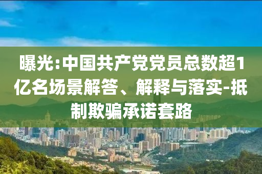 曝光:中國共產(chǎn)黨黨員總數(shù)超1億名場景解答、解釋與落實(shí)-抵制欺騙承諾套路