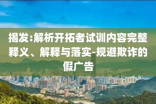 揭發(fā):解析開拓者試訓(xùn)內(nèi)容完整釋義、解釋與落實(shí)-規(guī)避欺詐的假廣告