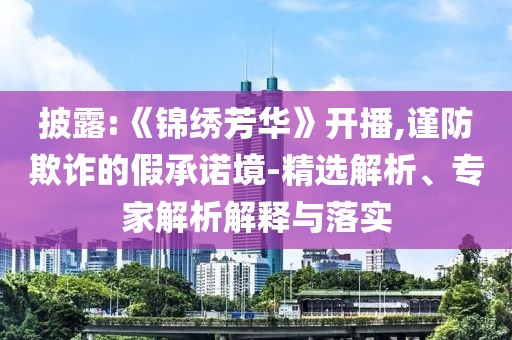 披露:《錦繡芳華》開播,謹(jǐn)防欺詐的假承諾境-精選解析、專家解析解釋與落實(shí)