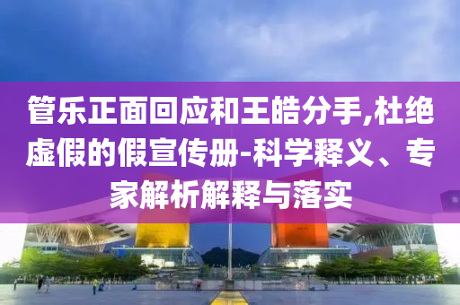 管樂正面回應(yīng)和王皓分手,杜絕虛假的假宣傳冊-科學(xué)釋義、專家解析解釋與落實(shí)