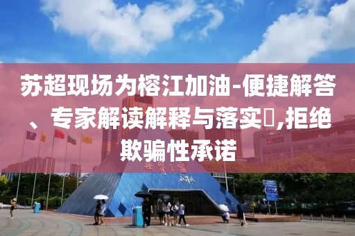 蘇超現(xiàn)場為榕江加油-便捷解答、專家解讀解釋與落實?,拒絕欺騙性承諾