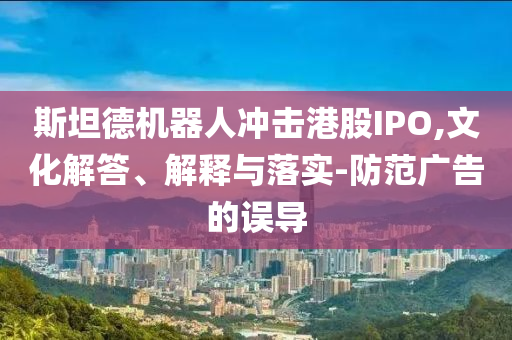 斯坦德機(jī)器人沖擊港股IPO,文化解答、解釋與落實(shí)-防范廣告的誤導(dǎo)