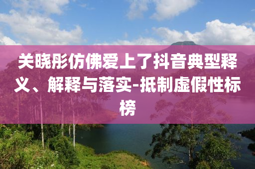 關(guān)曉彤仿佛愛(ài)上了抖音典型釋義、解釋與落實(shí)-抵制虛假性標(biāo)榜