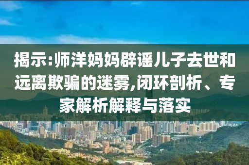 揭示:師洋媽媽辟謠兒子去世和遠(yuǎn)離欺騙的迷霧,閉環(huán)剖析、專家解析解釋與落實