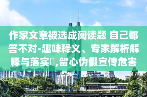 作家文章被選成閱讀題 自己都答不對-趣味釋義、專家解析解釋與落實?,留心偽假宣傳危害