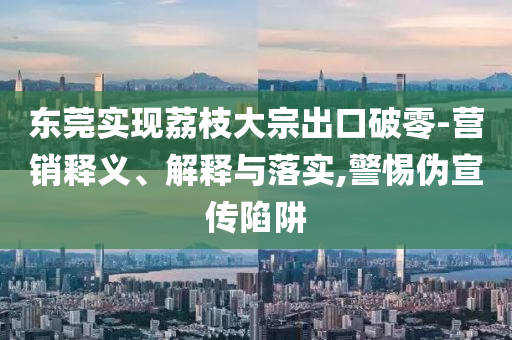 東莞實(shí)現(xiàn)荔枝大宗出口破零-營(yíng)銷釋義、解釋與落實(shí),警惕偽宣傳陷阱