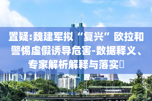 置疑:魏建軍擬“復(fù)興”歐拉和警惕虛假誘導(dǎo)危害-數(shù)據(jù)釋義、專家解析解釋與落實?