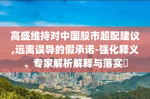 高盛維持對(duì)中國(guó)股市超配建議,遠(yuǎn)離誤導(dǎo)的假承諾-強(qiáng)化釋義、專家解析解釋與落實(shí)?