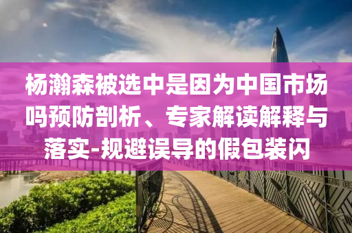 楊瀚森被選中是因為中國市場嗎預(yù)防剖析、專家解讀解釋與落實-規(guī)避誤導(dǎo)的假包裝閃