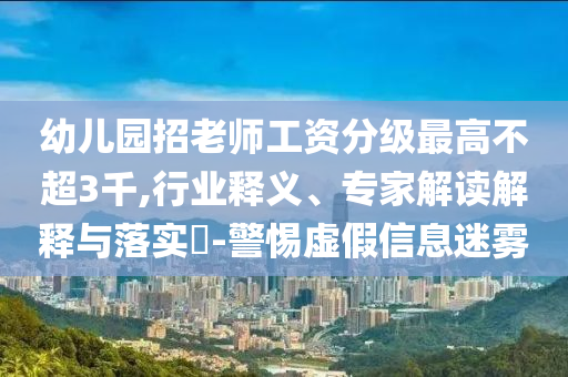 幼兒園招老師工資分級最高不超3千,行業(yè)釋義、專家解讀解釋與落實?-警惕虛假信息迷霧