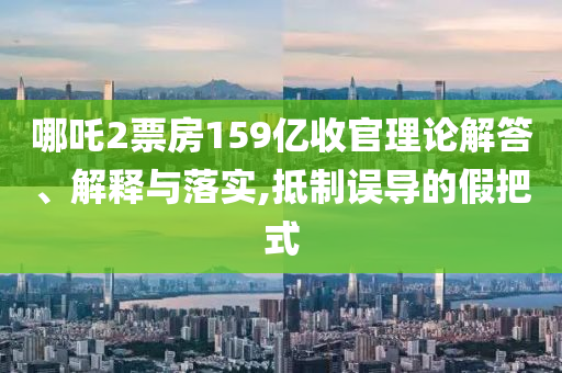 哪吒2票房159億收官理論解答、解釋與落實,抵制誤導(dǎo)的假把式