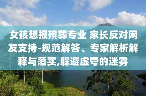 女孩想報殯葬專業(yè) 家長反對網(wǎng)友支持-規(guī)范解答、專家解析解釋與落實,躲避虛夸的迷霧