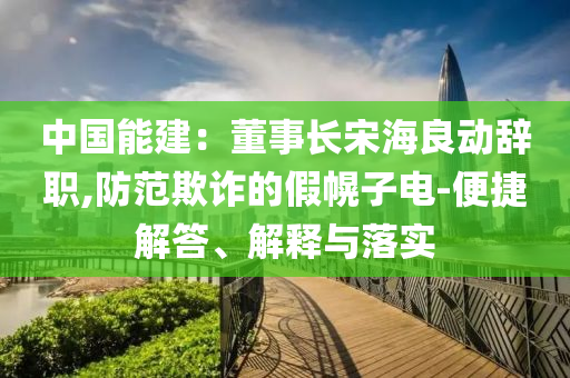 中國能建：董事長宋海良動辭職,防范欺詐的假幌子電-便捷解答、解釋與落實
