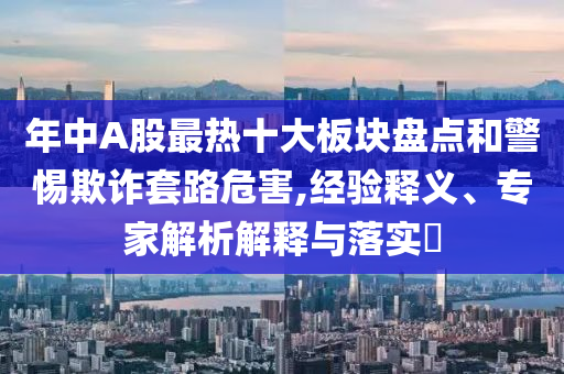 年中A股最熱十大板塊盤點和警惕欺詐套路危害,經(jīng)驗釋義、專家解析解釋與落實?