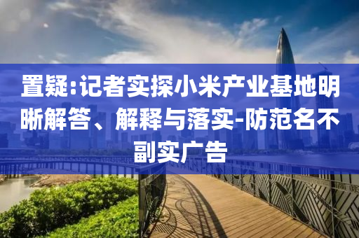 置疑:記者實(shí)探小米產(chǎn)業(yè)基地明晰解答、解釋與落實(shí)-防范名不副實(shí)廣告