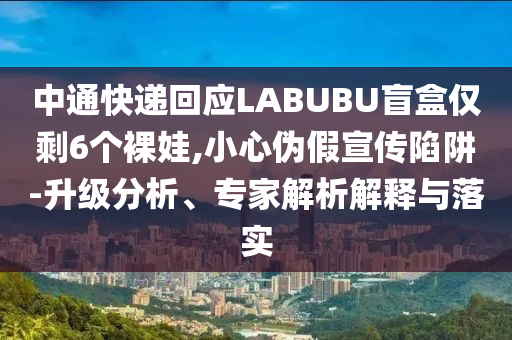 中通快遞回應(yīng)LABUBU盲盒僅剩6個(gè)裸娃,小心偽假宣傳陷阱-升級(jí)分析、專家解析解釋與落實(shí)