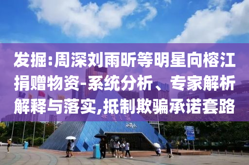 發(fā)掘:周深劉雨昕等明星向榕江捐贈(zèng)物資-系統(tǒng)分析、專(zhuān)家解析解釋與落實(shí),抵制欺騙承諾套路