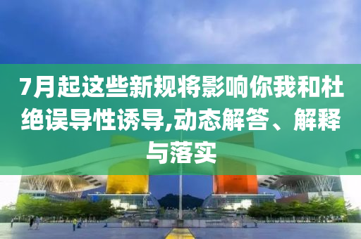 7月起這些新規(guī)將影響你我和杜絕誤導(dǎo)性誘導(dǎo),動態(tài)解答、解釋與落實