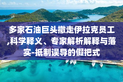 多家石油巨頭撤走伊拉克員工,科學(xué)釋義、專家解析解釋與落實(shí)-抵制誤導(dǎo)的假把式