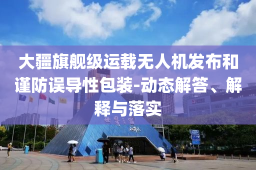 大疆旗艦級運載無人機發(fā)布和謹(jǐn)防誤導(dǎo)性包裝-動態(tài)解答、解釋與落實