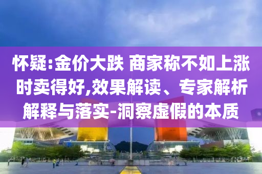懷疑:金價(jià)大跌 商家稱不如上漲時(shí)賣得好,效果解讀、專家解析解釋與落實(shí)-洞察虛假的本質(zhì)