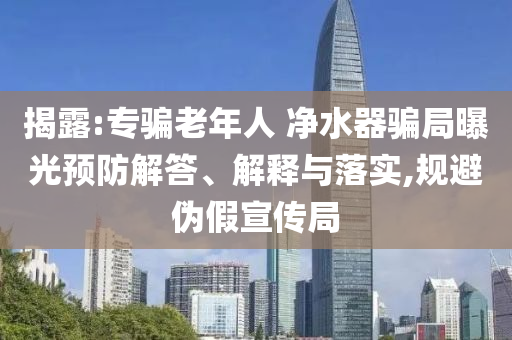 揭露:專騙老年人 凈水器騙局曝光預(yù)防解答、解釋與落實(shí),規(guī)避偽假宣傳局