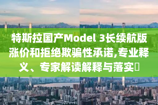 特斯拉國(guó)產(chǎn)Model 3長(zhǎng)續(xù)航版漲價(jià)和拒絕欺騙性承諾,專業(yè)釋義、專家解讀解釋與落實(shí)?