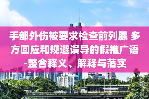 手部外傷被要求檢查前列腺 多方回應(yīng)和規(guī)避誤導(dǎo)的假推廣語-整合釋義、解釋與落實(shí)