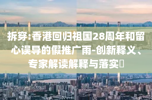 拆穿:香港回歸祖國28周年和留心誤導(dǎo)的假推廣雨-創(chuàng)新釋義、專家解讀解釋與落實(shí)?