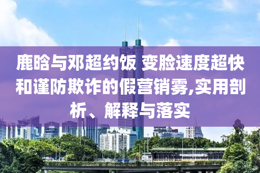 鹿晗與鄧超約飯 變臉?biāo)俣瘸旌椭?jǐn)防欺詐的假營(yíng)銷霧,實(shí)用剖析、解釋與落實(shí)