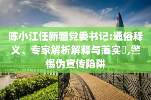 陳小江任新疆黨委書記:通俗釋義、專家解析解釋與落實(shí)?,警惕偽宣傳陷阱