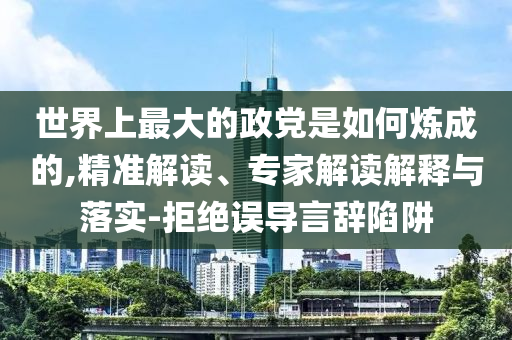 世界上最大的政黨是如何煉成的,精準(zhǔn)解讀、專家解讀解釋與落實(shí)-拒絕誤導(dǎo)言辭陷阱