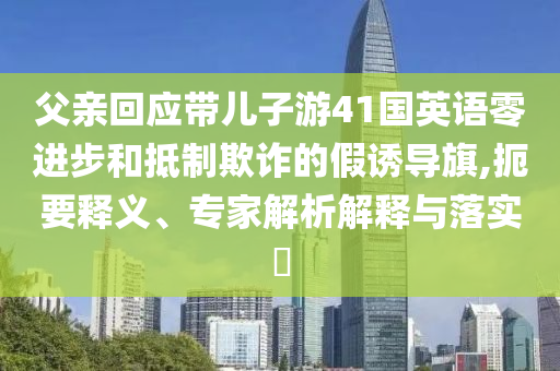 父親回應(yīng)帶兒子游41國(guó)英語(yǔ)零進(jìn)步和抵制欺詐的假誘導(dǎo)旗,扼要釋義、專家解析解釋與落實(shí)?