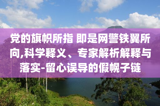 黨的旗幟所指 即是網(wǎng)警鐵翼所向,科學(xué)釋義、專家解析解釋與落實(shí)-留心誤導(dǎo)的假幌子鏈