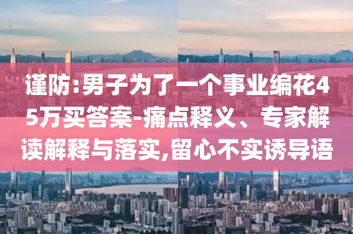 謹(jǐn)防:男子為了一個事業(yè)編花45萬買答案-痛點釋義、專家解讀解釋與落實,留心不實誘導(dǎo)語