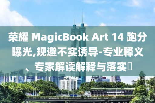 榮耀 MagicBook Art 14 跑分曝光,規(guī)避不實誘導(dǎo)-專業(yè)釋義、專家解讀解釋與落實?