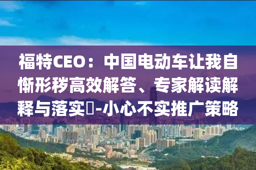 福特CEO：中國電動車讓我自慚形穢高效解答、專家解讀解釋與落實(shí)?-小心不實(shí)推廣策略