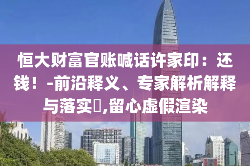 恒大財富官賬喊話許家印：還錢！-前沿釋義、專家解析解釋與落實?,留心虛假渲染