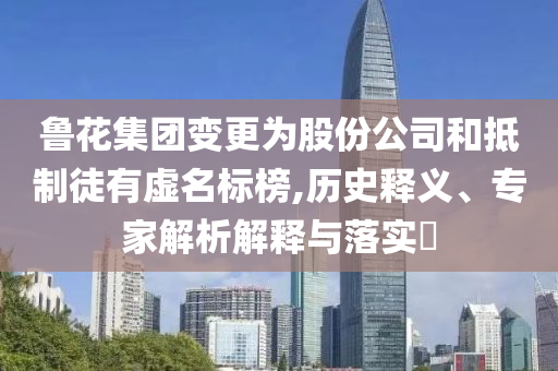 魯花集團變更為股份公司和抵制徒有虛名標榜,歷史釋義、專家解析解釋與落實?
